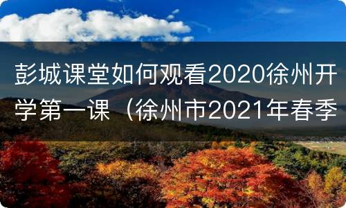 彭城课堂如何观看2020徐州开学第一课（徐州市2021年春季开学第一课视频）