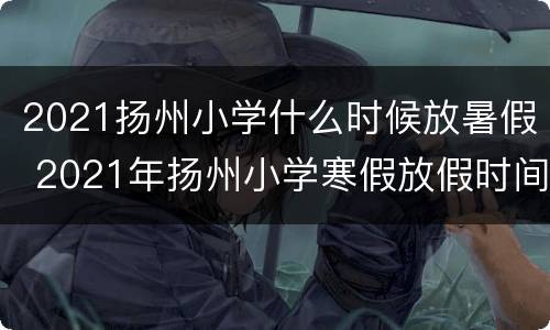 2021扬州小学什么时候放暑假 2021年扬州小学寒假放假时间表