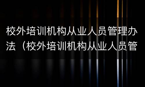 校外培训机构从业人员管理办法（校外培训机构从业人员管理办法(试行原文）