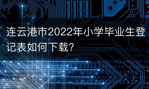 连云港市2022年小学毕业生登记表如何下载?