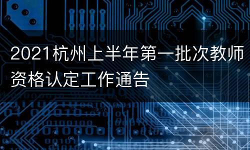 2021杭州上半年第一批次教师资格认定工作通告