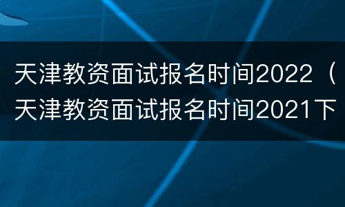 天津教资面试报名时间2022（天津教资面试报名时间2021下半年）