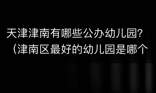 天津津南有哪些公办幼儿园？（津南区最好的幼儿园是哪个）