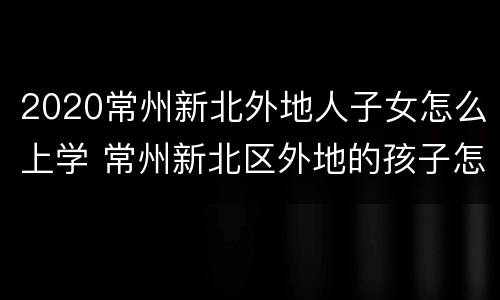 2020常州新北外地人子女怎么上学 常州新北区外地的孩子怎么上学