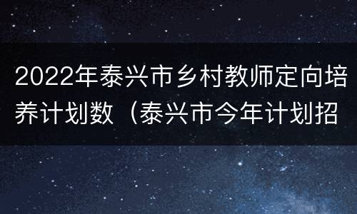 2022年泰兴市乡村教师定向培养计划数（泰兴市今年计划招收省乡村小学教师定向本科师范生50名）