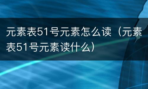 元素表51号元素怎么读（元素表51号元素读什么）