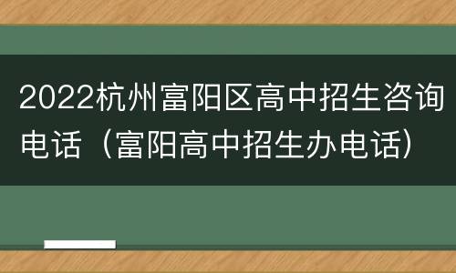 2022杭州富阳区高中招生咨询电话（富阳高中招生办电话）