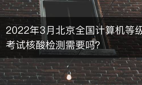 2022年3月北京全国计算机等级考试核酸检测需要吗？