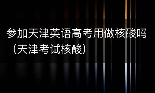 参加天津英语高考用做核酸吗（天津考试核酸）