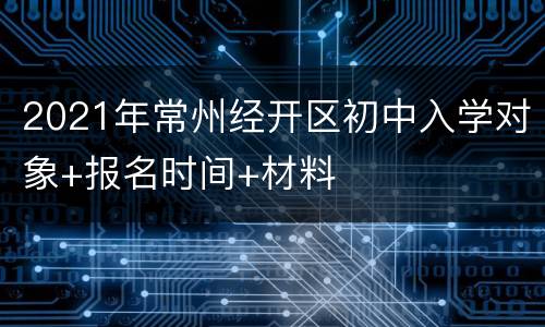 2021年常州经开区初中入学对象+报名时间+材料