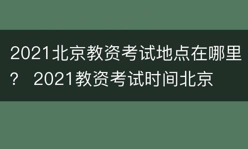 2021北京教资考试地点在哪里？ 2021教资考试时间北京