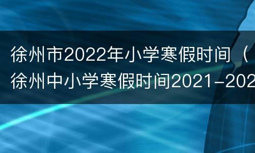 徐州市2022年小学寒假时间（徐州中小学寒假时间2021-2022）