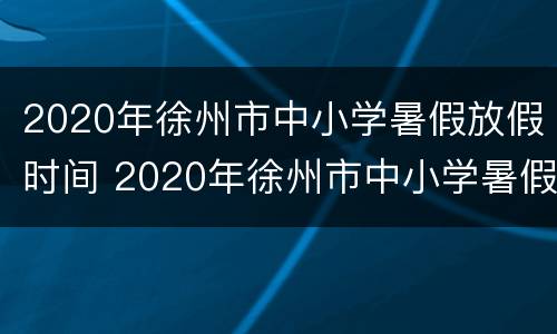 2020年徐州市中小学暑假放假时间 2020年徐州市中小学暑假放假时间