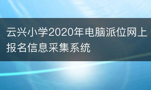 云兴小学2020年电脑派位网上报名信息采集系统