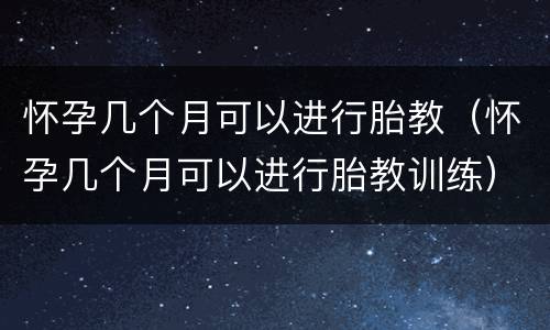 怀孕几个月可以进行胎教（怀孕几个月可以进行胎教训练）