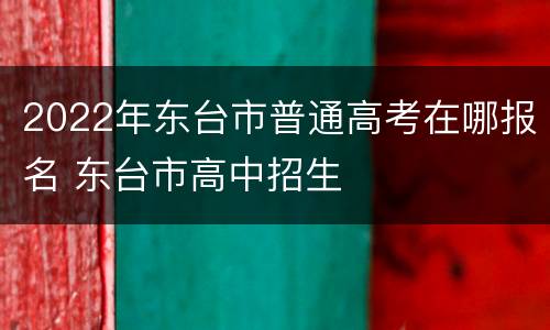 2022年东台市普通高考在哪报名 东台市高中招生