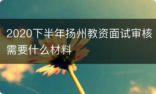 2020下半年扬州教资面试审核需要什么材料