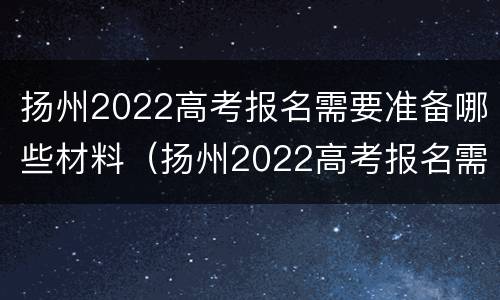 扬州2022高考报名需要准备哪些材料（扬州2022高考报名需要准备哪些材料和手续）