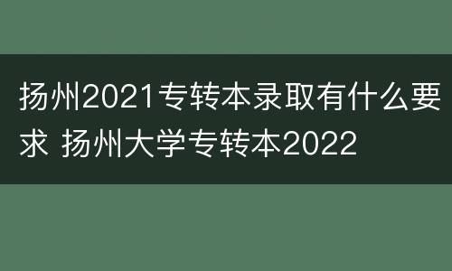 扬州2021专转本录取有什么要求 扬州大学专转本2022