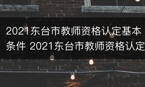 2021东台市教师资格认定基本条件 2021东台市教师资格认定基本条件公告