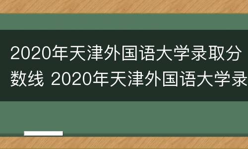 2020年天津外国语大学录取分数线 2020年天津外国语大学录取分数线是多少