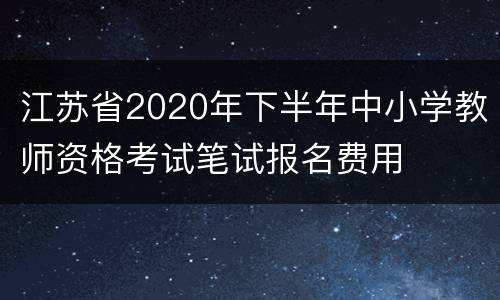 江苏省2020年下半年中小学教师资格考试笔试报名费用