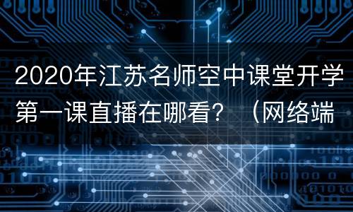 2020年江苏名师空中课堂开学第一课直播在哪看？（网络端+微信端+电视端）