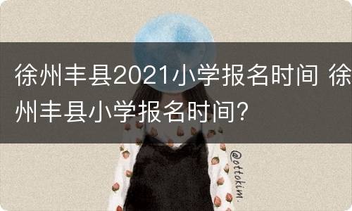 徐州丰县2021小学报名时间 徐州丰县小学报名时间?