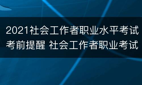 2021社会工作者职业水平考试考前提醒 社会工作者职业考试什么时候出成绩