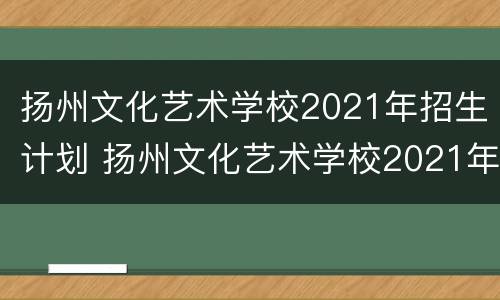 扬州文化艺术学校2021年招生计划 扬州文化艺术学校2021年招生计划人数