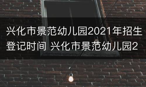 兴化市景范幼儿园2021年招生登记时间 兴化市景范幼儿园2021年招生登记时间表