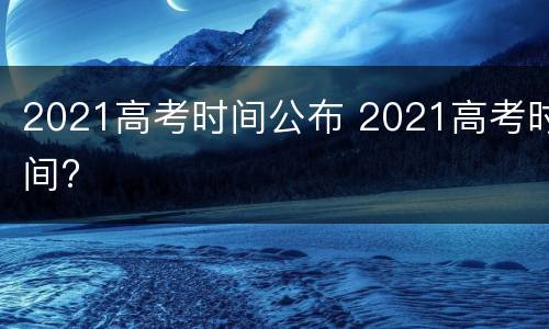 2021高考时间公布 2021高考时间?