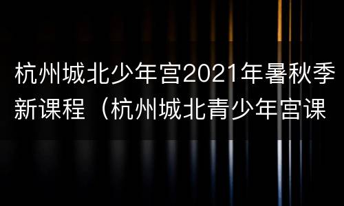 杭州城北少年宫2021年暑秋季新课程（杭州城北青少年宫课程）