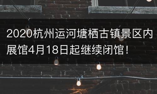 2020杭州运河塘栖古镇景区内展馆4月18日起继续闭馆！