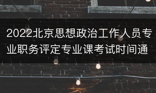 2022北京思想政治工作人员专业职务评定专业课考试时间通知