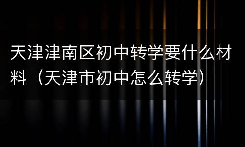 天津津南区初中转学要什么材料（天津市初中怎么转学）