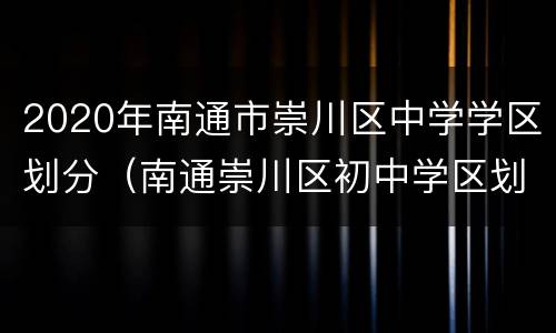 2020年南通市崇川区中学学区划分（南通崇川区初中学区划分）