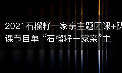 2021石榴籽一家亲主题团课+队课节目单 “石榴籽一家亲”主题团课、队课来啦