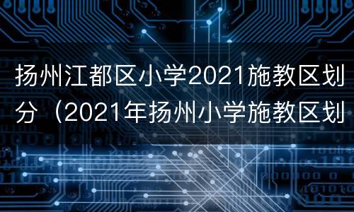 扬州江都区小学2021施教区划分（2021年扬州小学施教区划分）