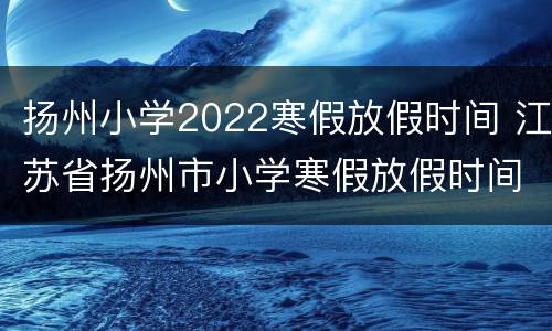 扬州小学2022寒假放假时间 江苏省扬州市小学寒假放假时间2020