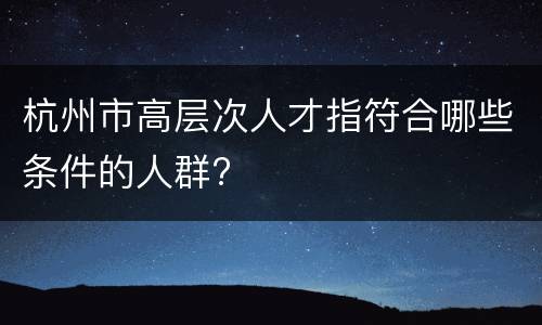 杭州市高层次人才指符合哪些条件的人群?