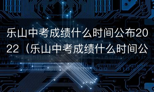 乐山中考成绩什么时间公布2022（乐山中考成绩什么时间公布）