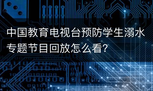 中国教育电视台预防学生溺水专题节目回放怎么看？