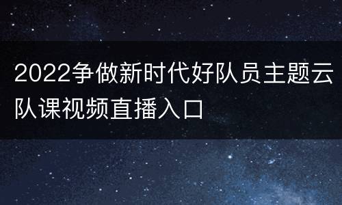 2022争做新时代好队员主题云队课视频直播入口