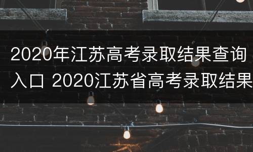 2020年江苏高考录取结果查询入口 2020江苏省高考录取结果查询