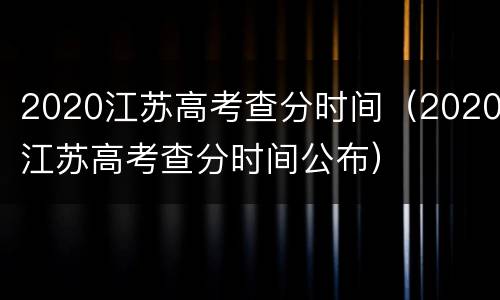 2020江苏高考查分时间（2020江苏高考查分时间公布）