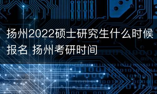 扬州2022硕士研究生什么时候报名 扬州考研时间