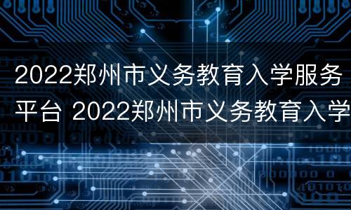 2022郑州市义务教育入学服务平台 2022郑州市义务教育入学服务平台官网