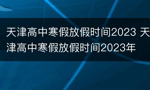 天津高中寒假放假时间2023 天津高中寒假放假时间2023年