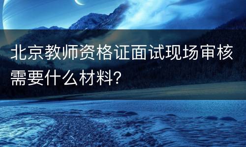 北京教师资格证面试现场审核需要什么材料？